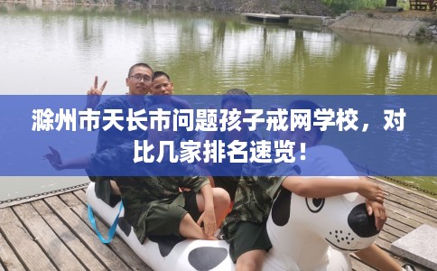 滁州市天长市问题孩子戒网学校，对比几家排名速览！