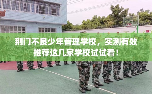 荆门不良少年管理学校，实测有效推荐这几家学校试试看！