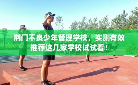 荆门不良少年管理学校，实测有效推荐这几家学校试试看！