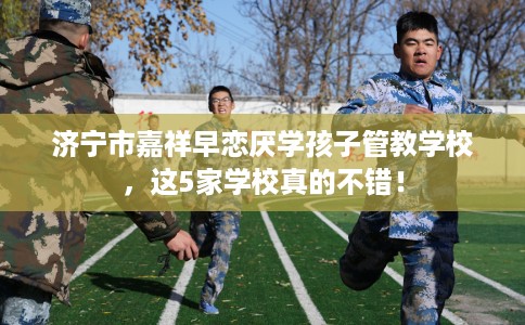 济宁市嘉祥早恋厌学孩子管教学校,这5家学校真的不错! 济宁市嘉祥早恋厌学孩子管教学校,这5家学校真的不错!