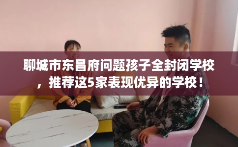 聊城市东昌府问题孩子全封闭学校，推荐这5家表现优异的学校！