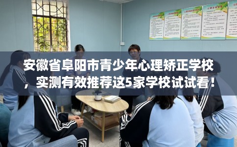 安徽省阜阳市青少年心理矫正学校，实测有效推荐这5家学校试试看！