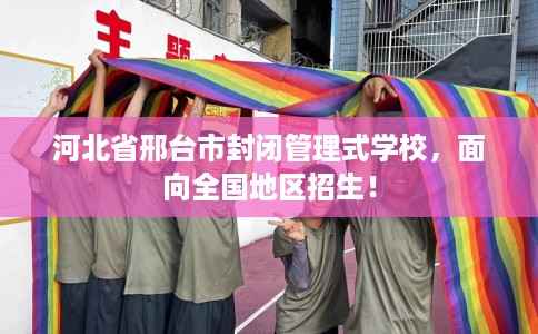 河北省邢台市封闭管理式学校，面向全国地区招生！