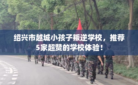 绍兴市越城小孩子叛逆学校，推荐5家超赞的学校体验！