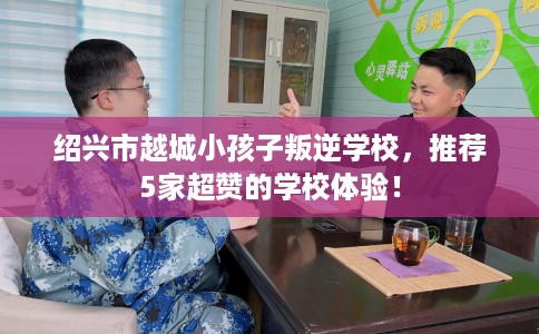 绍兴市越城小孩子叛逆学校，推荐5家超赞的学校体验！