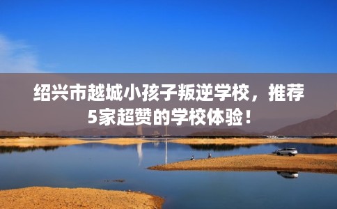 绍兴市越城小孩子叛逆学校，推荐5家超赞的学校体验！