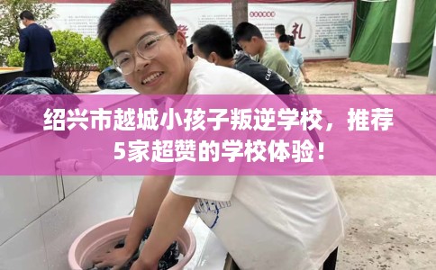 绍兴市越城小孩子叛逆学校，推荐5家超赞的学校体验！