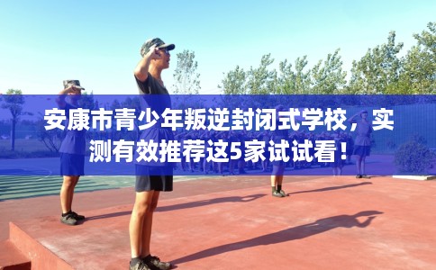 安康市青少年叛逆封闭式学校，实测有效推荐这5家试试看！