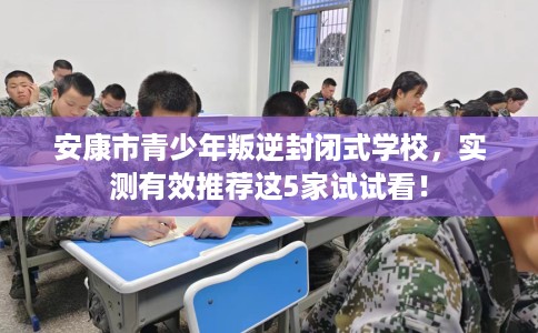 安康市青少年叛逆封闭式学校，实测有效推荐这5家试试看！