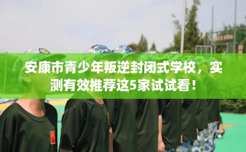 安康市青少年叛逆封闭式学校，实测有效推荐这5家试试看！