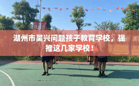 湖州市吴兴问题孩子教育学校，强推这几家学校！