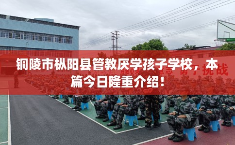 铜陵市枞阳县管教厌学孩子学校，本篇今日隆重介绍！