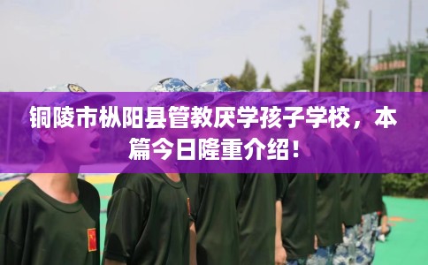 铜陵市枞阳县管教厌学孩子学校，本篇今日隆重介绍！