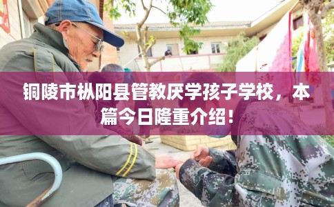 铜陵市枞阳县管教厌学孩子学校，本篇今日隆重介绍！