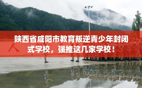 陕西省咸阳市教育叛逆青少年封闭式学校，强推这几家学校！