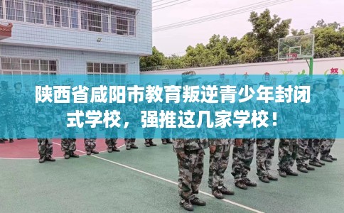 陕西省咸阳市教育叛逆青少年封闭式学校，强推这几家学校！
