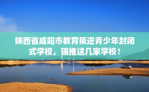 陕西省咸阳市教育叛逆青少年封闭式学校，强推这几家学校！