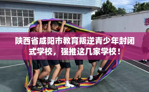 陕西省咸阳市教育叛逆青少年封闭式学校，强推这几家学校！
