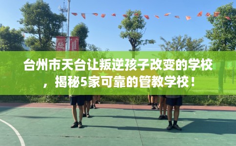 台州市天台让叛逆孩子改变的学校，揭秘5家可靠的管教学校！