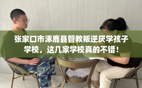 张家口市涿鹿县管教叛逆厌学孩子学校，这几家学校真的不错！