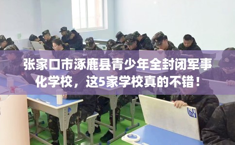 张家口市涿鹿县青少年全封闭军事化学校，这5家学校真的不错！
