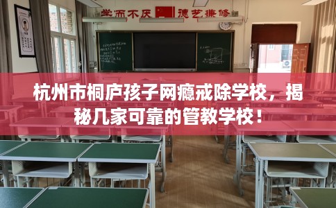 杭州市桐庐孩子网瘾戒除学校，揭秘几家可靠的管教学校！