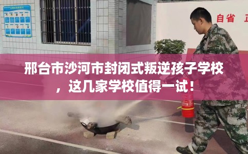 邢台市沙河市封闭式叛逆孩子学校，这几家学校值得一试！