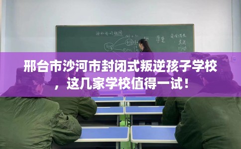 邢台市沙河市封闭式叛逆孩子学校，这几家学校值得一试！