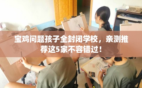 宝鸡问题孩子全封闭学校，亲测推荐这5家不容错过！