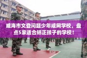 威海市文登问题少年戒网学校，盘点5家适合矫正孩子的学校！