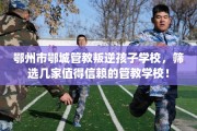 鄂州市鄂城管教叛逆孩子学校，筛选几家值得信赖的管教学校！