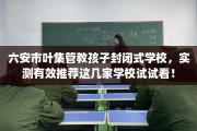 六安市叶集管教孩子封闭式学校，实测有效推荐这几家学校试试看！