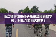 浙江省宁波市孩子叛逆封闭管教学校，对比几家排名速览！