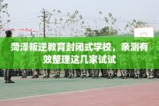 菏泽叛逆教育封闭式学校，亲测有效整理这几家试试