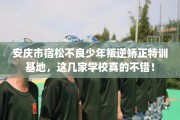 安庆市宿松不良少年叛逆矫正特训基地，这几家学校真的不错！