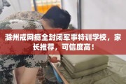 滁州戒网瘾全封闭军事特训学校，家长推荐，可信度高！