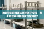 济南市济阳封闭式叛逆孩子学校，基于多年经验推荐这几家学校！