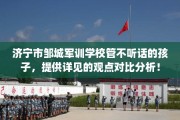 济宁市邹城军训学校管不听话的孩子，提供详见的观点对比分析！