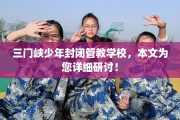三门峡少年封闭管教学校，本文为您详细研讨！