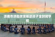 济南市济阳改变叛逆孩子全封闭学校