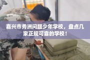 嘉兴市秀洲问题少年学校，盘点几家正规可靠的学校！