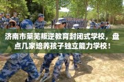 济南市莱芜叛逆教育封闭式学校，盘点几家培养孩子独立能力学校！