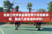 张家口市怀安县叛逆青少年管教学校，甄选几家靠谱的学校！