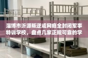 淄博市沂源叛逆戒网瘾全封闭军事特训学校，盘点几家正规可靠的学校！