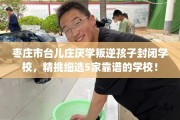 枣庄市台儿庄厌学叛逆孩子封闭学校，精挑细选5家靠谱的学校！