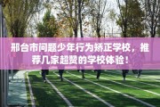 邢台市问题少年行为矫正学校，推荐几家超赞的学校体验！