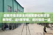 邯郸市临漳县全封闭军事化叛逆管教学校，这5家学校，绝对值得一试！