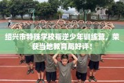 绍兴市特殊学校叛逆少年训练营，荣获当地教育局好评！
