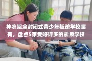神农架全封闭式青少年叛逆学校哪有，盘点5家受好评多的素质学校