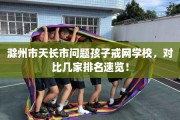 滁州市天长市问题孩子戒网学校，对比几家排名速览！